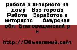 работа в интернете на дому - Все города Работа » Заработок в интернете   . Амурская обл.,Благовещенский р-н